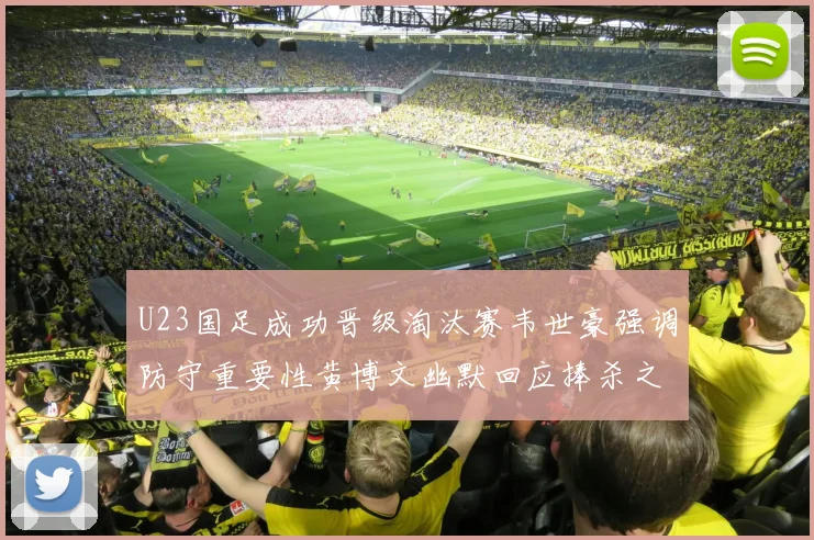 U23国足成功晋级淘汰赛韦世豪强调防守重要性黄博文幽默回应捧杀之说