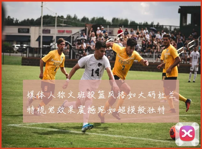 媒体人称文班投篮风格如大码杜兰特视觉效果震撼宛如超模般独特