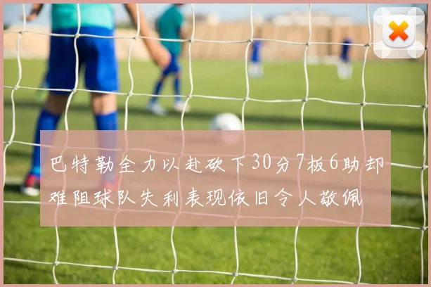 巴特勒全力以赴砍下30分7板6助却难阻球队失利表现依旧令人敬佩