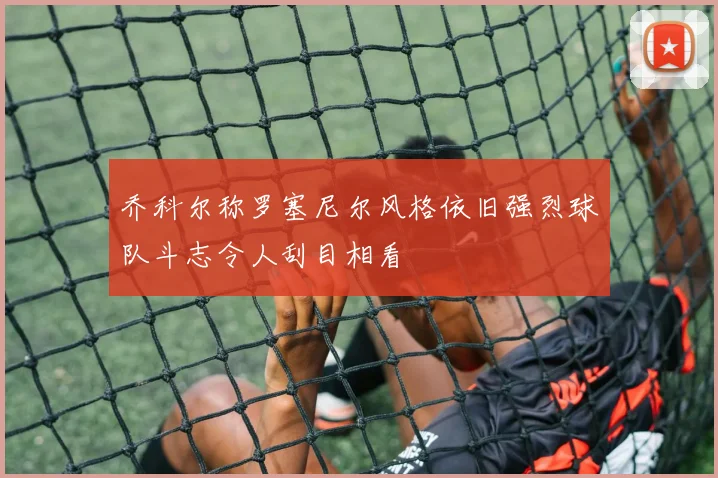 乔科尔称罗塞尼尔风格依旧强烈球队斗志令人刮目相看
